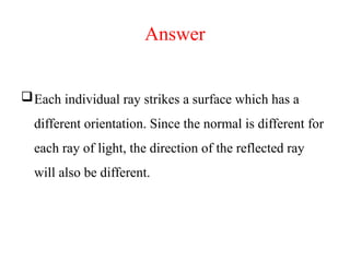 Answer
Each individual ray strikes a surface which has a
different orientation. Since the normal is different for
each ray of light, the direction of the reflected ray
will also be different.
 