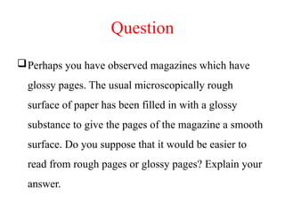 Question
Perhaps you have observed magazines which have
glossy pages. The usual microscopically rough
surface of paper has been filled in with a glossy
substance to give the pages of the magazine a smooth
surface. Do you suppose that it would be easier to
read from rough pages or glossy pages? Explain your
answer.
 
