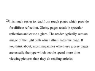 It is much easier to read from rough pages which provide
for diffuse reflection. Glossy pages result in specular
reflection and cause a glare. The reader typically sees an
image of the light bulb which illuminates the page. If
you think about, most magazines which use glossy pages
are usually the type which people spend more time
viewing pictures than they do reading articles.
 