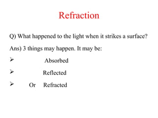 Refraction
Q) What happened to the light when it strikes a surface?
Ans) 3 things may happen. It may be:
 Absorbed
 Reflected
 Or Refracted
 