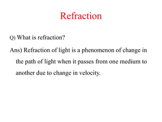 Refraction
Q) What is refraction?
Ans) Refraction of light is a phenomenon of change in
the path of light when it passes from one medium to
another due to change in velocity.
 