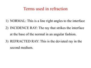 Terms used in refraction
1) NORMAL: This is a line right angles to the interface
2) INCIDENCE RAY: The ray that strikes the interface
at the base of the normal in an angular fashion.
3) REFRACTED RAY: This is the deviated ray in the
second medium.
 