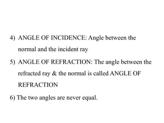 4) ANGLE OF INCIDENCE: Angle between the
normal and the incident ray
5) ANGLE OF REFRACTION: The angle between the
refracted ray & the normal is called ANGLE OF
REFRACTION
6) The two angles are never equal.
 
