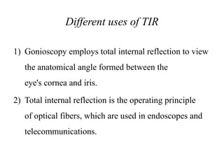 Different uses of TIR
1) Gonioscopy employs total internal reflection to view
the anatomical angle formed between the
eye's cornea and iris.
2) Total internal reflection is the operating principle
of optical fibers, which are used in endoscopes and
telecommunications.
 