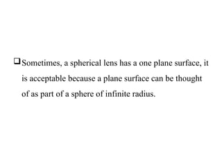 Sometimes, a spherical lens has a one plane surface, it
is acceptable because a plane surface can be thought
of as part of a sphere of infinite radius.
 