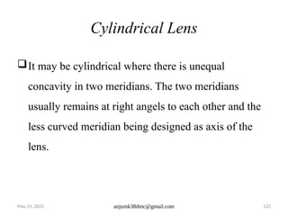 May 29, 2025 anjumk38dmc@gmail.com 123
Cylindrical Lens
It may be cylindrical where there is unequal
concavity in two meridians. The two meridians
usually remains at right angels to each other and the
less curved meridian being designed as axis of the
lens.
 