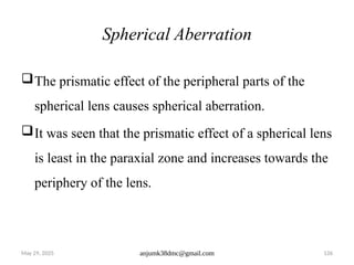 May 29, 2025 anjumk38dmc@gmail.com 126
Spherical Aberration
The prismatic effect of the peripheral parts of the
spherical lens causes spherical aberration.
It was seen that the prismatic effect of a spherical lens
is least in the paraxial zone and increases towards the
periphery of the lens.
 