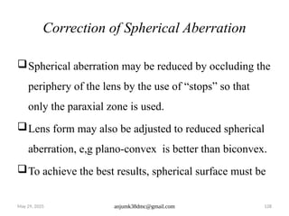 May 29, 2025 anjumk38dmc@gmail.com 128
Correction of Spherical Aberration
Spherical aberration may be reduced by occluding the
periphery of the lens by the use of “stops” so that
only the paraxial zone is used.
Lens form may also be adjusted to reduced spherical
aberration, e,g plano-convex is better than biconvex.
To achieve the best results, spherical surface must be
 