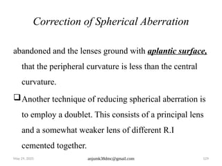 May 29, 2025 anjumk38dmc@gmail.com 129
Correction of Spherical Aberration
abandoned and the lenses ground with aplantic surface,
that the peripheral curvature is less than the central
curvature.
Another technique of reducing spherical aberration is
to employ a doublet. This consists of a principal lens
and a somewhat weaker lens of different R.I
cemented together.
 