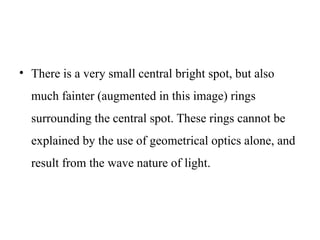 • There is a very small central bright spot, but also
much fainter (augmented in this image) rings
surrounding the central spot. These rings cannot be
explained by the use of geometrical optics alone, and
result from the wave nature of light.
 