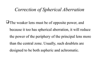 Correction of Spherical Aberration
The weaker lens must be of opposite power, and
because it too has spherical aberration, it will reduce
the power of the periphery of the principal lens more
than the central zone. Usually, such doublets are
designed to be both aspheric and achromatic.
 