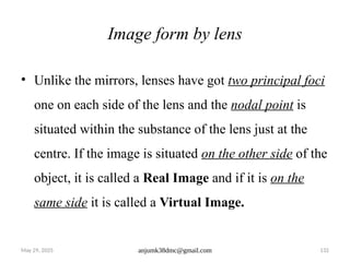 May 29, 2025 anjumk38dmc@gmail.com 132
Image form by lens
• Unlike the mirrors, lenses have got two principal foci
one on each side of the lens and the nodal point is
situated within the substance of the lens just at the
centre. If the image is situated on the other side of the
object, it is called a Real Image and if it is on the
same side it is called a Virtual Image.
 