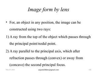 May 29, 2025 anjumk38dmc@gmail.com 134
Image form by lens
• For, an object in any position, the image can be
constructed using two rays:
1) A ray from the top of the object which passes through
the principal point/nodal point.
2) A ray parallel to the principal axis, which after
refraction passes through (convex) or away from
(concave) the second principal focus.
 