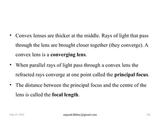 May 29, 2025 anjumk38dmc@gmail.com 136
• Convex lenses are thicker at the middle. Rays of light that pass
through the lens are brought closer together (they converge). A
convex lens is a converging lens.
• When parallel rays of light pass through a convex lens the
refracted rays converge at one point called the principal focus.
• The distance between the principal focus and the centre of the
lens is called the focal length.
 