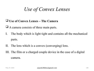 May 29, 2025 anjumk38dmc@gmail.com 138
Use of Convex Lenses
 Use of Convex Lenses – The Camera
 A camera consists of three main parts.
I. The body which is light tight and contains all the mechanical
parts.
II. The lens which is a convex (converging) lens.
III. The film or a charged couple device in the case of a digital
camera.
 