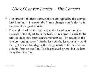 May 29, 2025 anjumk38dmc@gmail.com 140
Use of Convex Lenses – The Camera
• The rays of light from the person are converged by the convex
lens forming an image on the film or charged couple device in
the case of a digital camera.
• The angle at which the light enters the lens depends on the
distance of the object from the lens. If the object is close to the
lens the light rays enter at a sharper angled. This results in the
rays converging away from the lens. As the lens can only bend
the light to a certain degree the image needs to be focussed in
order to form on the film. This is achieved by moving the lens
away from the film.
 