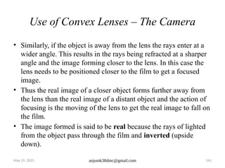 May 29, 2025 anjumk38dmc@gmail.com 141
Use of Convex Lenses – The Camera
• Similarly, if the object is away from the lens the rays enter at a
wider angle. This results in the rays being refracted at a sharper
angle and the image forming closer to the lens. In this case the
lens needs to be positioned closer to the film to get a focused
image.
• Thus the real image of a closer object forms further away from
the lens than the real image of a distant object and the action of
focusing is the moving of the lens to get the real image to fall on
the film.
• The image formed is said to be real because the rays of lighted
from the object pass through the film and inverted (upside
down).
 