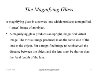 May 29, 2025 anjumk38dmc@gmail.com 142
The Magnifying Glass
A magnifying glass is a convex lens which produces a magnified
(larger) image of an object.
• A magnifying glass produces an upright, magnified virtual
image. The virtual image produced is on the same side of the
lens as the object. For a magnified image to be observed the
distance between the object and the lens must be shorter than
the focal length of the lens.
 