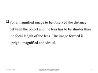 May 29, 2025 anjumk38dmc@gmail.com 143
For a magnified image to be observed the distance
between the object and the lens has to be shorter than
the focal length of the lens. The image formed is
upright, magnified and virtual.
 