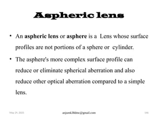 May 29, 2025 anjumk38dmc@gmail.com 146
Aspheric lens
• An aspheric lens or asphere is a Lens whose surface
profiles are not portions of a sphere or cylinder.
• The asphere's more complex surface profile can
reduce or eliminate spherical aberration and also
reduce other optical aberration compared to a simple
lens.
 