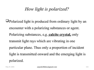 May 29, 2025 anjumk38dmc@gmail.com 153
How light is polarized?
Polarized light is produced from ordinary light by an
encounter with a polarizing substances or agent.
Polarizing substances, e,g. calcite crystal, only
transmit light rays which are vibrating in one
particular plane. Thus only a proportion of incident
light is transmitted onward and the emerging light is
polarized.
 