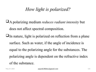 May 29, 2025 anjumk38dmc@gmail.com 154
How light is polarized?
A polarizing medium reduces radiant intensity but
does not affect spectral composition.
In nature, light is polarized on reflection from a plane
surface. Such as water, if the angle of incidence is
equal to the polarizing angle for the substances. The
polarizing angle is dependent on the refractive index
of the substance.
 