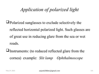 May 29, 2025 anjumk38dmc@gmail.com 155
Application of polarized light
Polarized sunglasses to exclude selectively the
reflected horizontal polarized light. Such glasses are
of great use in reducing glare from the sea or wet
roads.
Instruments: (to reduced reflected glare from the
cornea) example: Slit lamp Ophthalmoscope
 