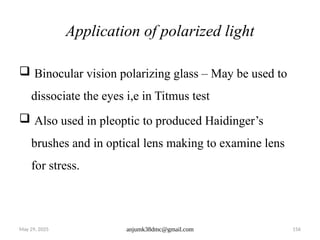 May 29, 2025 anjumk38dmc@gmail.com 156
Application of polarized light
 Binocular vision polarizing glass – May be used to
dissociate the eyes i,e in Titmus test
 Also used in pleoptic to produced Haidinger’s
brushes and in optical lens making to examine lens
for stress.
 