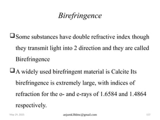 May 29, 2025 anjumk38dmc@gmail.com 157
Birefringence
Some substances have double refractive index though
they transmit light into 2 direction and they are called
Birefringence
A widely used birefringent material is Calcite Its
birefringence is extremely large, with indices of
refraction for the o- and e-rays of 1.6584 and 1.4864
respectively.
 