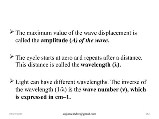 05/29/2025 anjumk38dmc@gmail.com 162
 The maximum value of the wave displacement is
called the amplitude (A) of the wave.
 The cycle starts at zero and repeats after a distance.
This distance is called the wavelength (λ).
 Light can have different wavelengths. The inverse of
the wavelength (1/λ) is the wave number (ν), which
is expressed in cm–1.
 