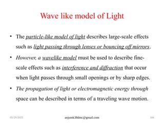 05/29/2025 anjumk38dmc@gmail.com 166
Wave like model of Light
• The particle-like model of light describes large-scale effects
such as light passing through lenses or bouncing off mirrors.
• However, a wavelike model must be used to describe fine-
scale effects such as interference and diffraction that occur
when light passes through small openings or by sharp edges.
• The propagation of light or electromagnetic energy through
space can be described in terms of a traveling wave motion.
 