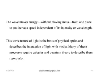 05/29/2025 anjumk38dmc@gmail.com 167
The wave moves energy—without moving mass—from one place
to another at a speed independent of its intensity or wavelength.
This wave nature of light is the basis of physical optics and
describes the interaction of light with media. Many of these
processes require calculus and quantum theory to describe them
rigorously.
 