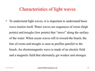 05/29/2025 anjumk38dmc@gmail.com 168
Characteristics of light waves
• To understand light waves, it is important to understand basic
wave motion itself. Water waves are sequences of crests (high
points) and troughs (low points) that “move” along the surface
of the water. When ocean waves roll in toward the beach, the
line of crests and troughs is seen as profiles parallel to the
beach. An electromagnetic wave is made of an electric field
and a magnetic field that alternately get weaker and stronger.
 