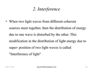 May 29, 2025 anjumk38dmc@gmail.com 170
2. Interference
• When two light waves from different coherent
sources meet together, then the distribution of energy
due to one wave is disturbed by the other. This
modification in the distribution of light energy due to
super- position of two light waves is called
"Interference of light"
 