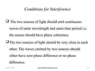 May 29, 2025 anjumk38dmc@gmail.com 171
Conditions for Interference
 The two sources of light should emit continuous
waves of same wavelength and same time period i.e.
the source should have phase coherence.
The two sources of light should be very close to each
other. The waves emitted by two sources should
either have zero phase difference or no phase
difference.
 
