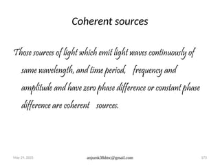 May 29, 2025 anjumk38dmc@gmail.com 173
Coherent sources
Those sources of light which emit light waves continuously of
same wavelength, and time period, frequency and
amplitude and have zero phase difference or constant phase
difference are coherent sources.
 