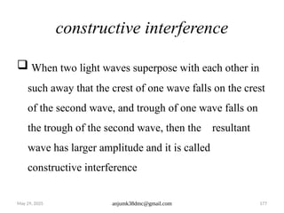 May 29, 2025 anjumk38dmc@gmail.com 177
constructive interference
 When two light waves superpose with each other in
such away that the crest of one wave falls on the crest
of the second wave, and trough of one wave falls on
the trough of the second wave, then the resultant
wave has larger amplitude and it is called
constructive interference
 