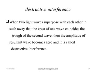 May 29, 2025 anjumk38dmc@gmail.com 178
destructive interference
When two light waves superpose with each other in
such away that the crest of one wave coincides the
trough of the second wave, then the amplitude of
resultant wave becomes zero and it is called
destructive interference.
 
