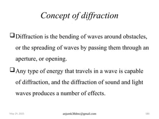 May 29, 2025 anjumk38dmc@gmail.com 180
Concept of diffraction
Diffraction is the bending of waves around obstacles,
or the spreading of waves by passing them through an
aperture, or opening.
Any type of energy that travels in a wave is capable
of diffraction, and the diffraction of sound and light
waves produces a number of effects.
 