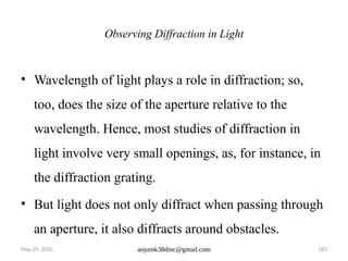 May 29, 2025 anjumk38dmc@gmail.com 183
Observing Diffraction in Light
• Wavelength of light plays a role in diffraction; so,
too, does the size of the aperture relative to the
wavelength. Hence, most studies of diffraction in
light involve very small openings, as, for instance, in
the diffraction grating.
• But light does not only diffract when passing through
an aperture, it also diffracts around obstacles.
 