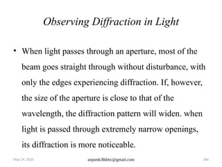 May 29, 2025 anjumk38dmc@gmail.com 184
Observing Diffraction in Light
• When light passes through an aperture, most of the
beam goes straight through without disturbance, with
only the edges experiencing diffraction. If, however,
the size of the aperture is close to that of the
wavelength, the diffraction pattern will widen. when
light is passed through extremely narrow openings,
its diffraction is more noticeable.
 