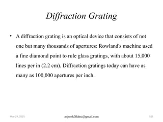 May 29, 2025 anjumk38dmc@gmail.com 185
Diffraction Grating
• A diffraction grating is an optical device that consists of not
one but many thousands of apertures: Rowland's machine used
a fine diamond point to rule glass gratings, with about 15,000
lines per in (2.2 cm). Diffraction gratings today can have as
many as 100,000 apertures per inch.
 