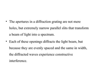 • The apertures in a diffraction grating are not mere
holes, but extremely narrow parallel slits that transform
a beam of light into a spectrum.
• Each of these openings diffracts the light beam, but
because they are evenly spaced and the same in width,
the diffracted waves experience constructive
interference.
 