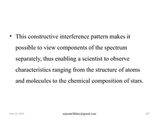 May 29, 2025 anjumk38dmc@gmail.com 187
• This constructive interference pattern makes it
possible to view components of the spectrum
separately, thus enabling a scientist to observe
characteristics ranging from the structure of atoms
and molecules to the chemical composition of stars.
 