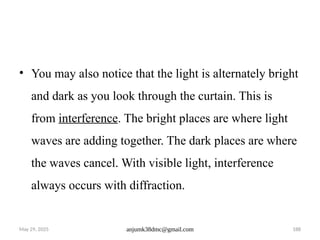 May 29, 2025 anjumk38dmc@gmail.com 188
• You may also notice that the light is alternately bright
and dark as you look through the curtain. This is
from interference. The bright places are where light
waves are adding together. The dark places are where
the waves cancel. With visible light, interference
always occurs with diffraction.
 