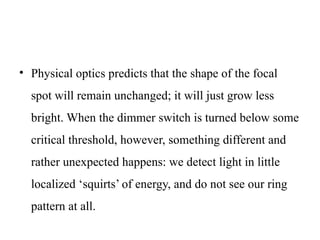 • Physical optics predicts that the shape of the focal
spot will remain unchanged; it will just grow less
bright. When the dimmer switch is turned below some
critical threshold, however, something different and
rather unexpected happens: we detect light in little
localized ‘squirts’ of energy, and do not see our ring
pattern at all.
 