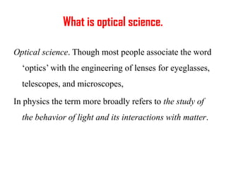 What is optical science.
Optical science. Though most people associate the word
‘optics’ with the engineering of lenses for eyeglasses,
telescopes, and microscopes,
In physics the term more broadly refers to the study of
the behavior of light and its interactions with matter.
 