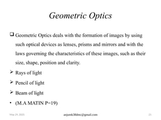 May 29, 2025 anjumk38dmc@gmail.com 21
Geometric Optics
 Geometric Optics deals with the formation of images by using
such optical devices as lenses, prisms and mirrors and with the
laws governing the characteristics of these images, such as their
size, shape, position and clarity.
 Rays of light
 Pencil of light
 Beam of light
• (M.A MATIN P=19)
 
