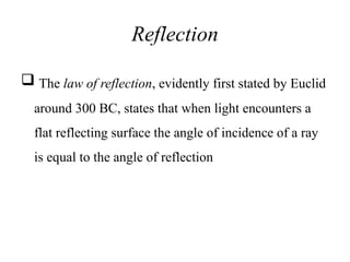 Reflection
 The law of reflection, evidently first stated by Euclid
around 300 BC, states that when light encounters a
flat reflecting surface the angle of incidence of a ray
is equal to the angle of reflection
 