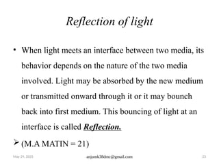 May 29, 2025 anjumk38dmc@gmail.com 23
Reflection of light
• When light meets an interface between two media, its
behavior depends on the nature of the two media
involved. Light may be absorbed by the new medium
or transmitted onward through it or it may bounch
back into first medium. This bouncing of light at an
interface is called Reflection.
 (M.A MATIN = 21)
 